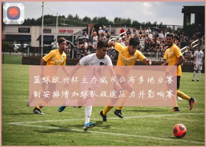 篮球欧洲杯主办城市公布多地分赛制安排增加球队旅途压力并影响赛程