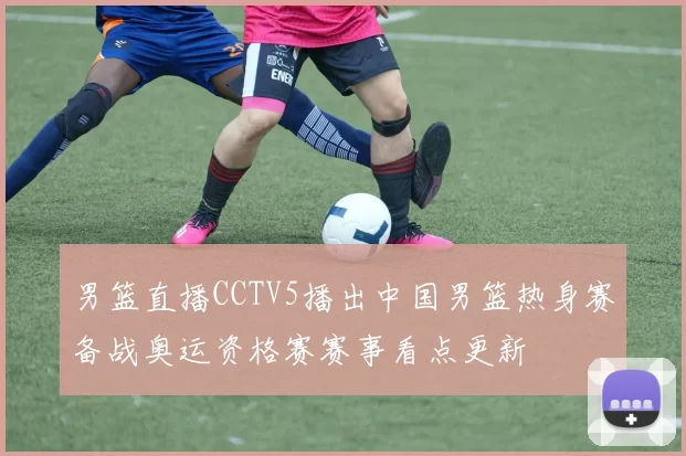 男篮直播CCTV5播出中国男篮热身赛备战奥运资格赛赛事看点更新