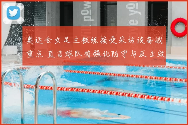 奥运会女足主教练接受采访谈备战重点 直言球队将强化防守与反击效率