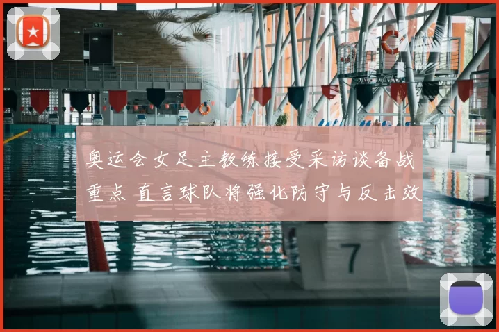 奥运会女足主教练接受采访谈备战重点 直言球队将强化防守与反击效率