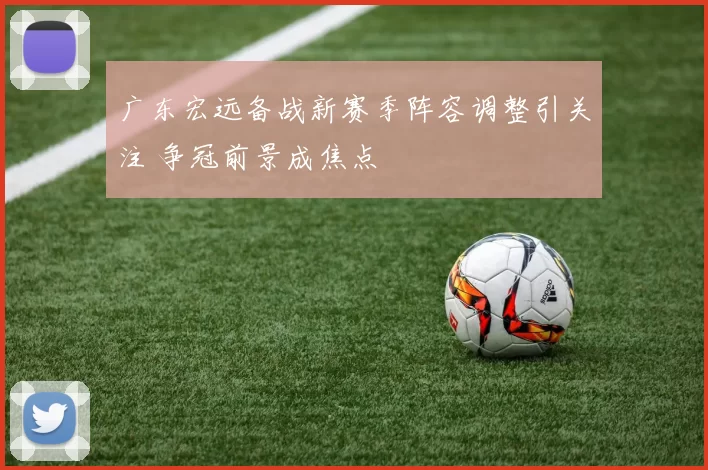 广东宏远备战新赛季阵容调整引关注 争冠前景成焦点