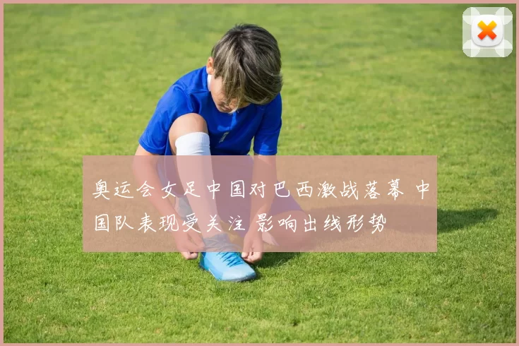 奥运会女足中国对巴西激战落幕 中国队表现受关注 影响出线形势