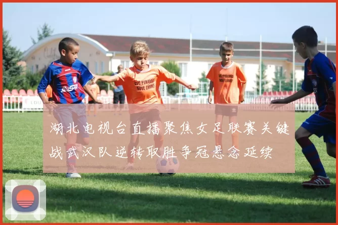 湖北电视台直播聚焦女足联赛关键战武汉队逆转取胜争冠悬念延续