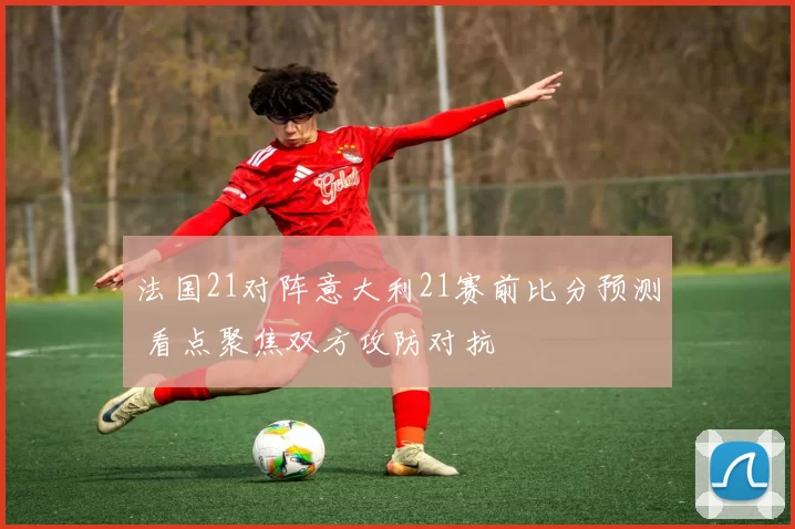 法国21对阵意大利21赛前比分预测 看点聚焦双方攻防对抗