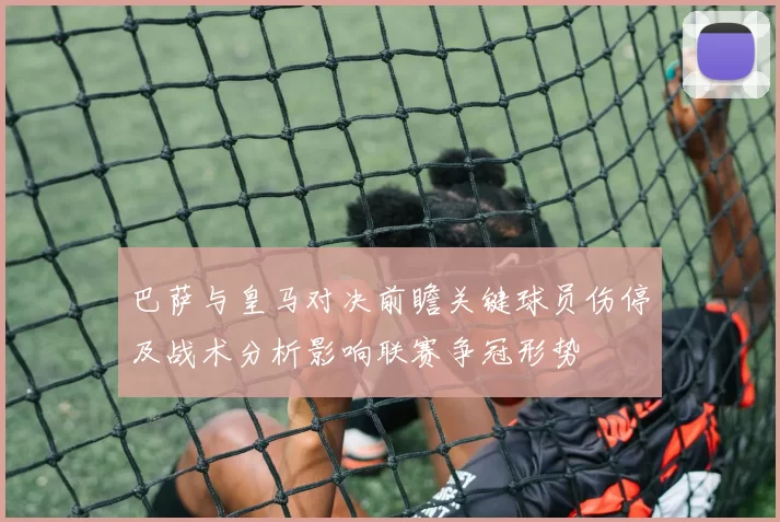 巴萨与皇马对决前瞻关键球员伤停及战术分析影响联赛争冠形势