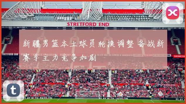 新疆男篮本土球员轮换调整 备战新赛季主力竞争加剧