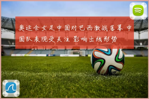 奥运会女足中国对巴西激战落幕 中国队表现受关注 影响出线形势