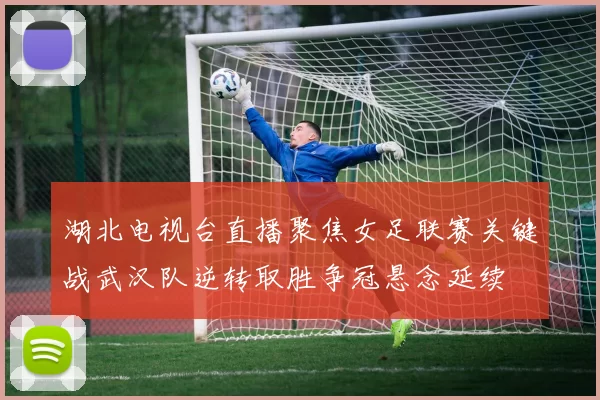 湖北电视台直播聚焦女足联赛关键战武汉队逆转取胜争冠悬念延续