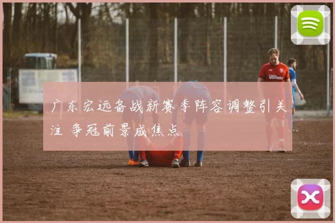 广东宏远备战新赛季阵容调整引关注 争冠前景成焦点