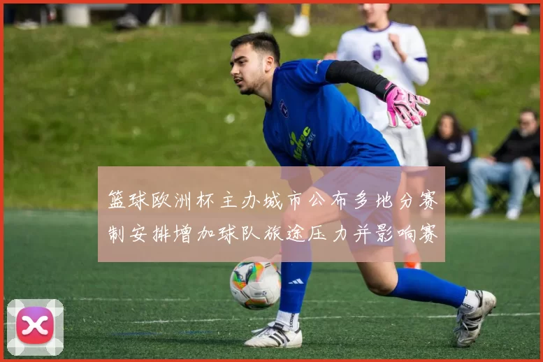 篮球欧洲杯主办城市公布多地分赛制安排增加球队旅途压力并影响赛程