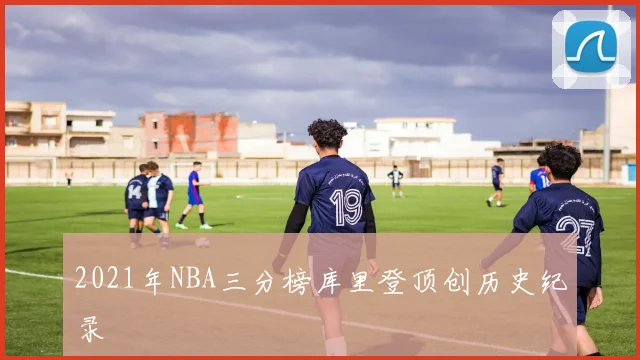 2021年NBA三分榜库里登顶创历史纪录