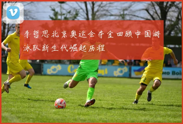 李哲思北京奥运会夺金回顾中国游泳队新生代崛起历程