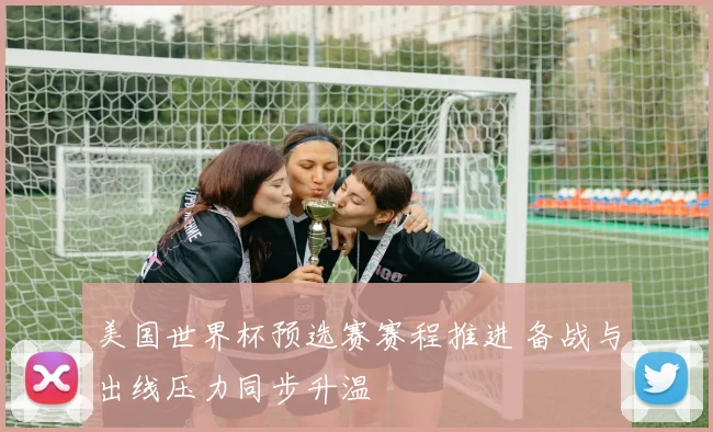 美国世界杯预选赛赛程推进 备战与出线压力同步升温